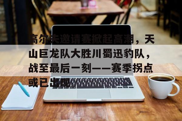 爱游戏体育-包含高尔夫邀请赛掀起高潮，天山巨龙队大胜川蜀迅豹队，战至最后一刻——赛季拐点或已出现的词条