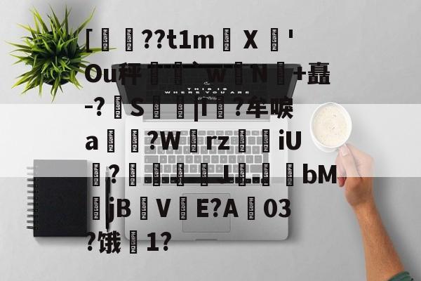 爱游戏app-关于[??t1m蠥Ⅹ愻'Ou秤篣`w蠈N鰣+矗-?S枿|I風?牟唳a?W齳rz瑯iU謞?J幝麏bM郙jBV渟E?A03?饿騌1?的信息